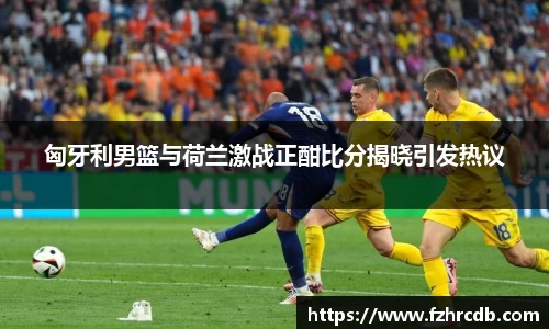 匈牙利男篮与荷兰激战正酣比分揭晓引发热议